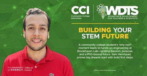 Samuel Henriquez, CCI participant at Brookhaven National Laboratory (BNL): A community college student's 'why not?' moment leads to hands on engineering at Brookhaven Lab-igniting passion, purpose, and a PhD-bound future. Sam Henriquez proves big dreams start with bold first steps. Samuel Henriquez, CCI participant at Brookhaven National Laboratory (BNL): A community college student's 'why not?' moment leads to hands on engineering at Brookhaven Lab-igniting passion, purpose, and a PhD-bound future. Sam Henriquez proves big dreams start with bold first steps.