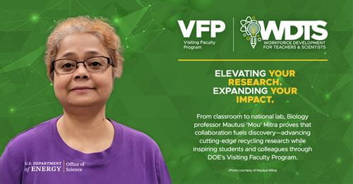 Matutusi Mitra, VFP Faculty participant at Oak Ridge National Laboratory (ORNL): From classroom to national lab, Biology professor Mautusi 'Mou' Mitra proves that collaboration fuels discovery-advancing cutting-edge recycling research while inspiring students and colleagues through DOE's Visiting Faculty Program. Matutusi Mitra, VFP Faculty participant at Oak Ridge National Laboratory (ORNL): From classroom to national lab, Biology professor Mautusi 'Mou' Mitra proves that collaboration fuels discovery-advancing cutting-edge recycling research while inspiring students and colleagues through DOE's Visiting Faculty Program.