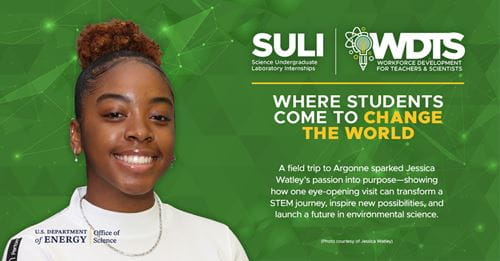 Jessica Watley, SULI participant at Argonne National Laboratory(ANL): A field trip to Argonne sparked Jessica Watley's passion into purpose-showing how one eye-opening visit can transform a STEM journey, inspire new possibilities, and launch a future in environmental science. Jessica Watley, SULI participant at Argonne National Laboratory(ANL): A field trip to Argonne sparked Jessica Watley's passion into purpose-showing how one eye-opening visit can transform a STEM journey, inspire new possibilities, and launch a future in environmental science.