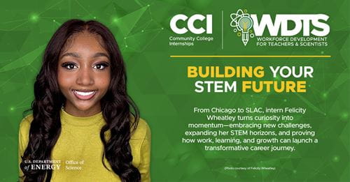 Felicity Wheatly, CCI participant at SLAC National Laboratory (SLAC): From Chicago to SLAC, intern Felicity Wheatley turns curiosity into momentum - embracing new challenges, expanding her STEM horizons, and proving how work, learning, and growth can launch a transformative career journey.