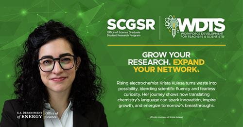 Krista Kulesa, SCGSR Fellow participant at Pacific Northwest National Laboratory (PNNL): Rising electrochemist Krista Kulesa turns waste into possibility, blending scientific fluency and fearless curiosity. Her journey shows how translating chemistry's language can spark innovation, inspire growth, and energize tomorrow's breakthroughs. Krista Kulesa, SCGSR Fellow participant at Pacific Northwest National Laboratory (PNNL): Rising electrochemist Krista Kulesa turns waste into possibility, blending scientific fluency and fearless curiosity. Her journey shows how translating chemistry's language can spark innovation, inspire growth, and energize tomorrow's breakthroughs.