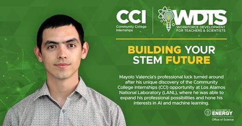 Mayolo Valencia, CCI participant at Los Alamos National Laboratory (LANL): Mayolo Valencia's professional luck turned around after his unique discovery of the Community College Internships (CCI) opportunity at Los Alamos National Laboratory (LANL), where he was able to expand his professional possibilities and hone his interests in AI and machine learning. Mayolo Valencia, CCI participant at Los Alamos National Laboratory (LANL): Mayolo Valencia's professional luck turned around after his unique discovery of the Community College Internships (CCI) opportunity at Los Alamos National Laboratory (LANL), where he was able to expand his professional possibilities and hone his interests in AI and machine learning.