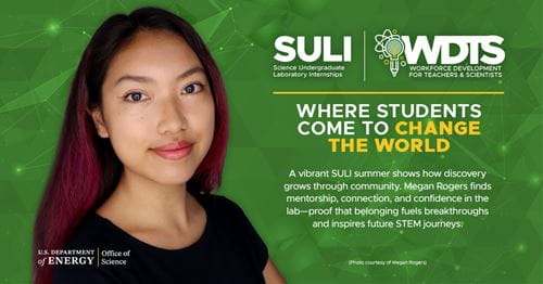 Megan Rogers, SULI participant at SLAC National Laboratory (SLAC): A vibrant SULI summer shows how discovery grows through community. Megan Rogers finds mentorship, connection, and confidence in the lab-proof that belonging fuels breakthroughs and inspires future STEM journeys. Megan Rogers, SULI participant at SLAC National Laboratory (SLAC): A vibrant SULI summer shows how discovery grows through community. Megan Rogers finds mentorship, connection, and confidence in the lab-proof that belonging fuels breakthroughs and inspires future STEM journeys.